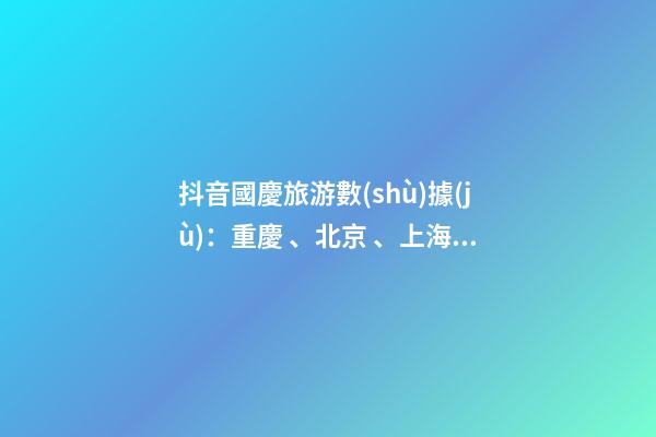 抖音國慶旅游數(shù)據(jù)：重慶、北京、上海等成最受歡迎城市